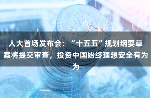 人大首场发布会：“十五五”规划纲要草案将提交审查，投资中国始终理想安全有为